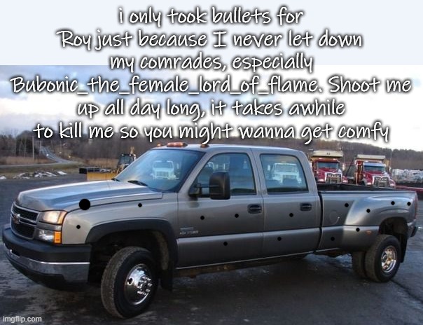 @bubonic | i only took bullets for Roy just because I never let down my comrades, especially Bubonic_the_female_lord_of_flame. Shoot me up all day long, it takes awhile to kill me so you might wanna get comfy | image tagged in 06 chevy silverado | made w/ Imgflip meme maker