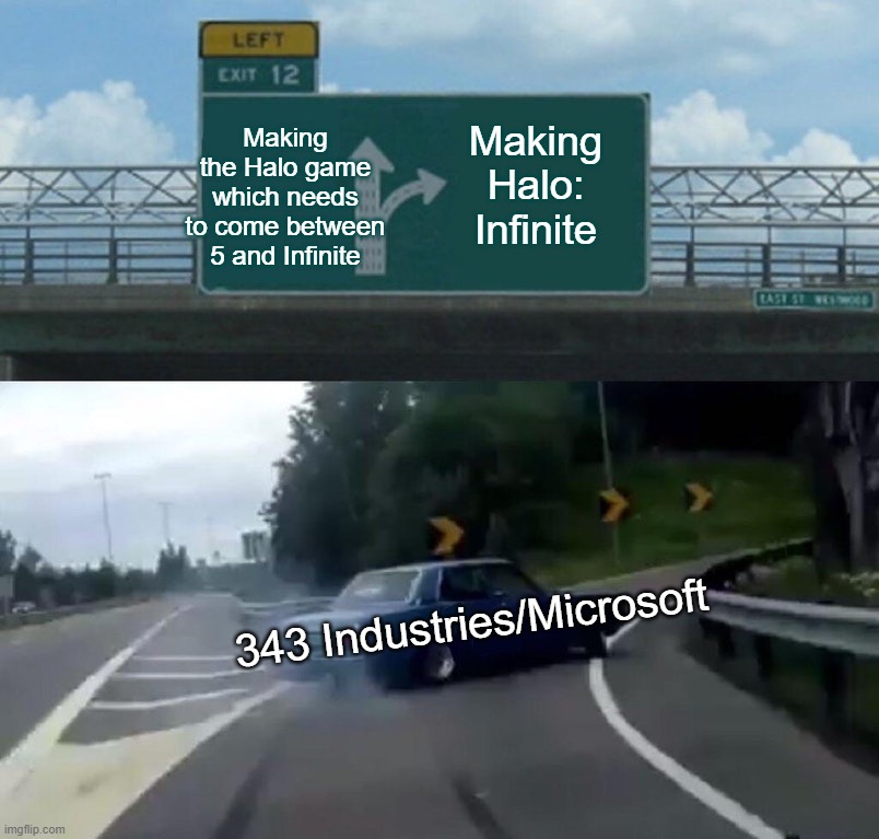 Left Exit 12 Off Ramp Meme | Making the Halo game which needs to come between 5 and Infinite; Making Halo: Infinite; 343 Industries/Microsoft | image tagged in memes,left exit 12 off ramp | made w/ Imgflip meme maker