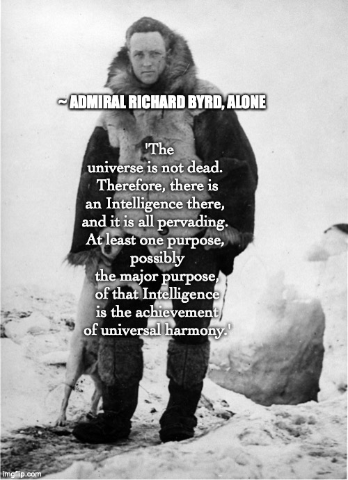Alone | ~ ADMIRAL RICHARD BYRD, ALONE; 'The universe is not dead. 
Therefore, there is
an Intelligence there, 
and it is all pervading. 
At least one purpose, 
possibly
 the major purpose, 
of that Intelligence
 is the achievement 
of universal harmony.' | image tagged in alone | made w/ Imgflip meme maker