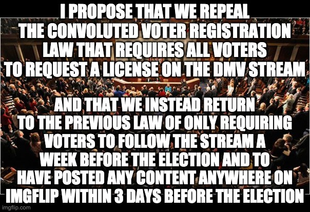 The DMV system suppresses turnout, discourages participation, and it's subject to bias since it's managed by OP and SurlyKong. | I PROPOSE THAT WE REPEAL THE CONVOLUTED VOTER REGISTRATION LAW THAT REQUIRES ALL VOTERS TO REQUEST A LICENSE ON THE DMV STREAM; AND THAT WE INSTEAD RETURN TO THE PREVIOUS LAW OF ONLY REQUIRING VOTERS TO FOLLOW THE STREAM A WEEK BEFORE THE ELECTION AND TO HAVE POSTED ANY CONTENT ANYWHERE ON IMGFLIP WITHIN 3 DAYS BEFORE THE ELECTION | image tagged in congress | made w/ Imgflip meme maker