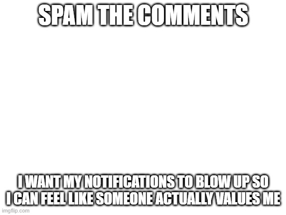 Blank White Template | SPAM THE COMMENTS; I WANT MY NOTIFICATIONS TO BLOW UP SO I CAN FEEL LIKE SOMEONE ACTUALLY VALUES ME | image tagged in blank white template | made w/ Imgflip meme maker