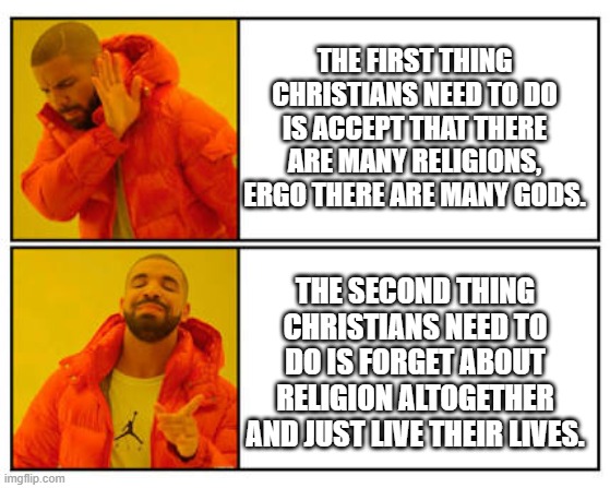 No - Yes | THE FIRST THING CHRISTIANS NEED TO DO IS ACCEPT THAT THERE ARE MANY RELIGIONS, ERGO THERE ARE MANY GODS. THE SECOND THING CHRISTIANS NEED TO DO IS FORGET ABOUT RELIGION ALTOGETHER AND JUST LIVE THEIR LIVES. | image tagged in no - yes | made w/ Imgflip meme maker