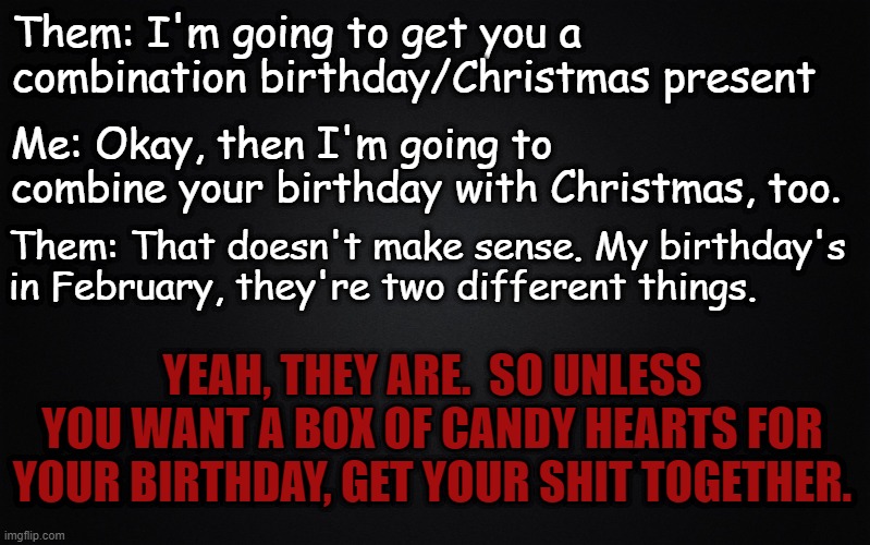 December Birthday |  Them: I'm going to get you a combination birthday/Christmas present; Me: Okay, then I'm going to combine your birthday with Christmas, too. Them: That doesn't make sense. My birthday's in February, they're two different things. YEAH, THEY ARE.  SO UNLESS YOU WANT A BOX OF CANDY HEARTS FOR YOUR BIRTHDAY, GET YOUR SHIT TOGETHER. | image tagged in solid black background,december,birthday | made w/ Imgflip meme maker