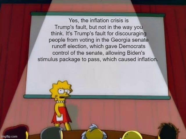 Lisa Simpson's Presentation | Yes, the inflation crisis is Trump's fault, but not in the way you think. It's Trump's fault for discouraging people from voting in the Georgia senate runoff election, which gave Democrats control of the senate, allowing Biden's stimulus package to pass, which caused inflation. | image tagged in lisa simpson's presentation | made w/ Imgflip meme maker
