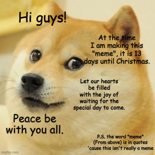 13 DAYS... | Hi guys! At the time I am making this "meme", it is 13 days until Christmas. Let our hearts be filled with the joy of waiting for the special day to come. Peace be with you all. P.S. the word "meme" (From above) is in quotes 'cause this isn't really a meme | image tagged in memes,doge | made w/ Imgflip meme maker