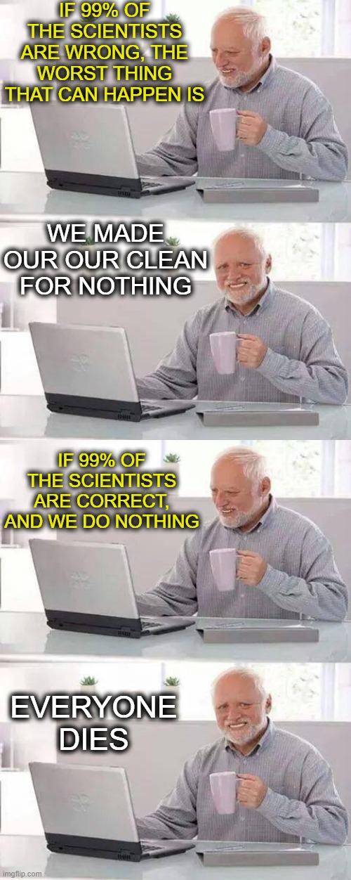 Why is this so hard for some to grasp? | IF 99% OF THE SCIENTISTS ARE WRONG, THE WORST THING THAT CAN HAPPEN IS; WE MADE OUR OUR CLEAN FOR NOTHING; IF 99% OF THE SCIENTISTS ARE CORRECT, AND WE DO NOTHING; EVERYONE DIES | image tagged in memes,hide the pain harold,climate change,global warming,politics | made w/ Imgflip meme maker