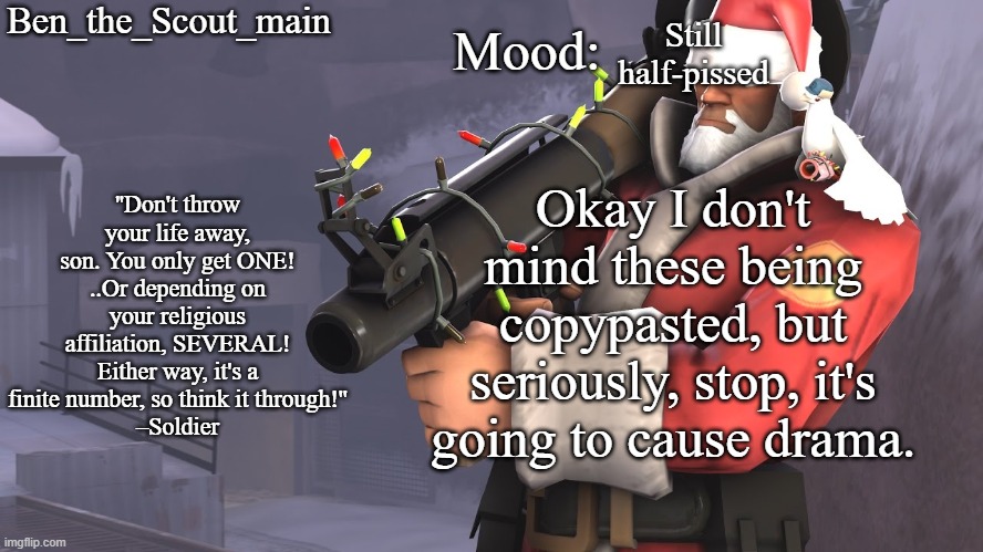 Ben's TF2 Christmas temp | Still half-pissed; Okay I don't mind these being copypasted, but seriously, stop, it's going to cause drama. | image tagged in ben's tf2 christmas temp | made w/ Imgflip meme maker