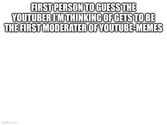 Blank White Template | FIRST PERSON TO GUESS THE YOUTUBER I’M THINKING OF GETS TO BE THE FIRST MODERATER OF YOUTUBE-MEMES | image tagged in blank white template | made w/ Imgflip meme maker