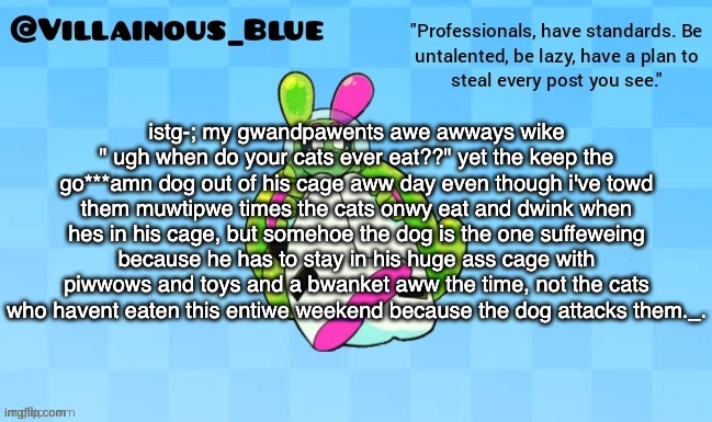 istg-; my gwandpawents awe awways wike " ugh when do your cats ever eat??" yet the keep the go***amn dog out of his cage aww day even though i've towd them muwtipwe times the cats onwy eat and dwink when hes in his cage, but somehoe the dog is the one suffeweing because he has to stay in his huge ass cage with piwwows and toys and a bwanket aww the time, not the cats who havent eaten this entiwe weekend because the dog attacks them._. | image tagged in vb | made w/ Imgflip meme maker
