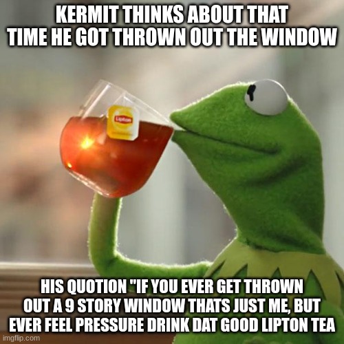 But That's None Of My Business | KERMIT THINKS ABOUT THAT TIME HE GOT THROWN OUT THE WINDOW; HIS QUOTION "IF YOU EVER GET THROWN OUT A 9 STORY WINDOW THATS JUST ME, BUT EVER FEEL PRESSURE DRINK DAT GOOD LIPTON TEA | image tagged in memes,but that's none of my business,kermit the frog | made w/ Imgflip meme maker