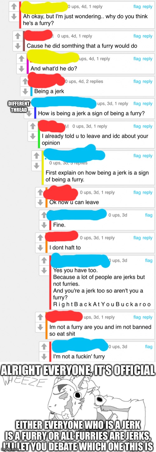 If it’s the first one that makes pretty much everyone a furry | DIFFERENT THREAD; ALRIGHT EVERYONE, IT’S OFFICIAL; EITHER EVERYONE WHO IS A JERK IS A FURRY OR ALL FURRIES ARE JERKS, I’LL LET YOU DEBATE WHICH ONE THIS IS | made w/ Imgflip meme maker