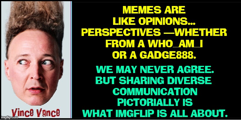 MEMES ARE LIKE OPINIONS...
PERSPECTIVES —WHETHER
FROM A WHO_AM_I
OR A GADGE888. WE MAY NEVER AGREE.
BUT SHARING DIVERSE 
COMMUNICATION
PICTO | made w/ Imgflip meme maker