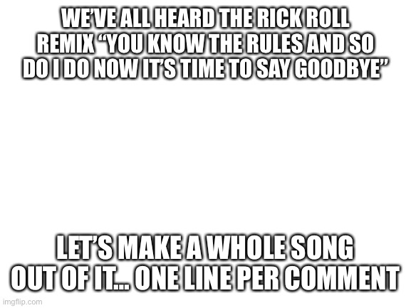 Please |  WE’VE ALL HEARD THE RICK ROLL REMIX “YOU KNOW THE RULES AND SO DO I DO NOW IT’S TIME TO SAY GOODBYE”; LET’S MAKE A WHOLE SONG OUT OF IT… ONE LINE PER COMMENT | image tagged in blank white template,rick astley,thug life,song lyrics | made w/ Imgflip meme maker