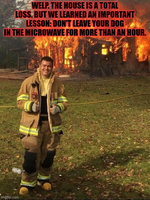 Fire safety | WELP. THE HOUSE IS A TOTAL LOSS. BUT WE LEARNED AN IMPORTANT LESSON: DON'T LEAVE YOUR DOG IN THE MICROWAVE FOR MORE THAN AN HOUR. | image tagged in but why why would you do that,microwave,dog,fireman,burning house | made w/ Imgflip meme maker