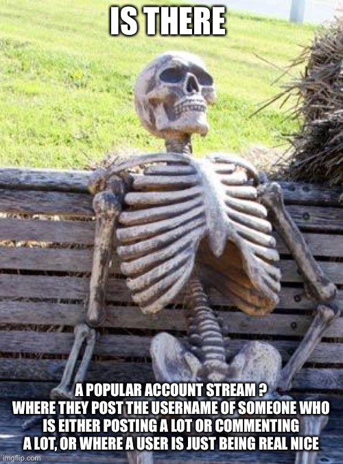 Waiting Skeleton | IS THERE; A POPULAR ACCOUNT STREAM ?
WHERE THEY POST THE USERNAME OF SOMEONE WHO IS EITHER POSTING A LOT OR COMMENTING A LOT, OR WHERE A USER IS JUST BEING REAL NICE | image tagged in memes,waiting skeleton | made w/ Imgflip meme maker