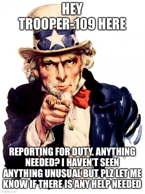 Uncle Sam Meme | HEY TROOPER-109 HERE; REPORTING FOR DUTY. ANYTHING NEEDED? I HAVEN’T SEEN ANYTHING UNUSUAL BUT PLZ LET ME KNOW IF THERE IS ANY HELP NEEDED | image tagged in memes,uncle sam | made w/ Imgflip meme maker