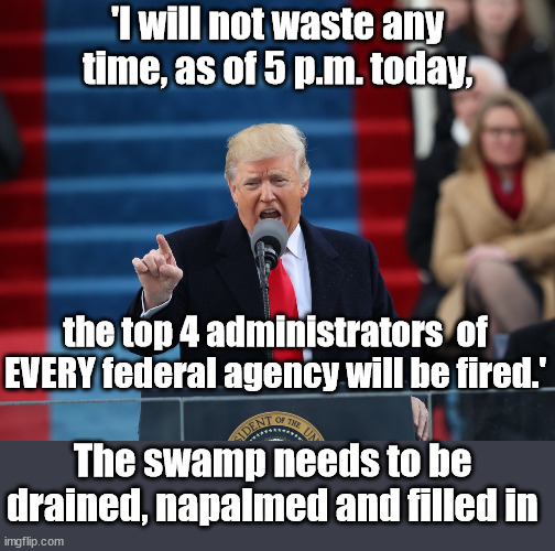 January 2025. Even if not this man, I hope it is this speech | 'I will not waste any time, as of 5 p.m. today, the top 4 administrators  of EVERY federal agency will be fired.'; The swamp needs to be drained, napalmed and filled in | image tagged in president trump,maga,democrats | made w/ Imgflip meme maker