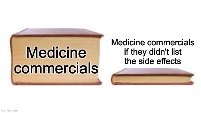 Give me a list of side effects in the comments |  Medicine commercials if they didn't list
the side effects; Medicine commercials | image tagged in big book small book,medicine,side effects,commercials,tv,oh wow are you actually reading these tags | made w/ Imgflip meme maker