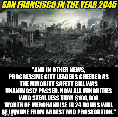 If Progressive idiots keep passing these soft crime laws, San Francisco will look more like Orwell's Airstrip One than a city | SAN FRANCISCO IN THE YEAR 2045; "AND IN OTHER NEWS, PROGRESSIVE CITY LEADERS CHEERED AS THE MINORITY SAFETY BILL WAS UNANIMOSLY PASSED. NOW ALL MINORITIES WHO STEAL LESS THAN $100,000 WORTH OF MERCHANDISE IN 24 HOURS WILL BE IMMUNE FROM ARREST AND PROSECUTION." | image tagged in city destroyed,san francisco,liberal logic,progressives,hopeless,orwellian | made w/ Imgflip meme maker
