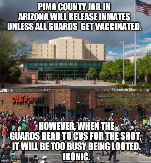 Hmm...Ironic | PIMA COUNTY JAIL IN ARIZONA WILL RELEASE INMATES UNLESS ALL GUARDS  GET VACCINATED. HOWEVER, WHEN THE GUARDS HEAD TO CVS FOR THE SHOT, 
IT WILL BE TOO BUSY BEING LOOTED.
IRONIC. | image tagged in covid,vaccines,liberals,democrats,joe biden,fauci | made w/ Imgflip meme maker