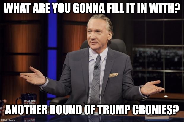 Bill Maher tells the truth | WHAT ARE YOU GONNA FILL IT IN WITH? ANOTHER ROUND OF TRUMP CRONIES? | image tagged in bill maher tells the truth | made w/ Imgflip meme maker