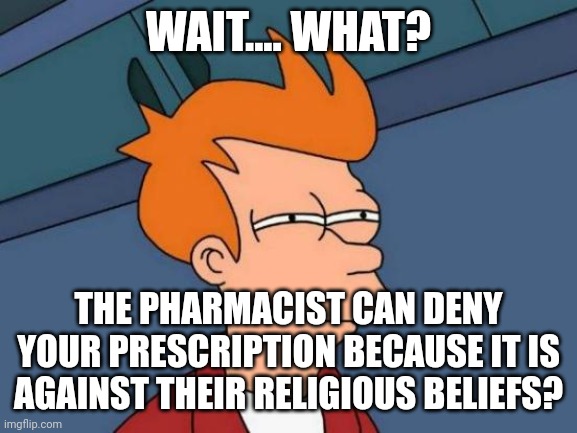 Futurama Fry | WAIT.... WHAT? THE PHARMACIST CAN DENY YOUR PRESCRIPTION BECAUSE IT IS AGAINST THEIR RELIGIOUS BELIEFS? | image tagged in memes,futurama fry | made w/ Imgflip meme maker