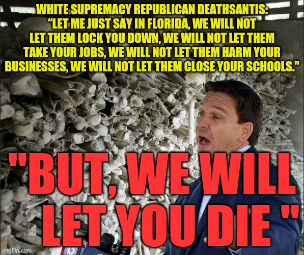 DeathSantis | WHITE SUPREMACY REPUBLICAN DEATHSANTIS: “LET ME JUST SAY IN FLORIDA, WE WILL NOT LET THEM LOCK YOU DOWN, WE WILL NOT LET THEM TAKE YOUR JOBS, WE WILL NOT LET THEM HARM YOUR BUSINESSES, WE WILL NOT LET THEM CLOSE YOUR SCHOOLS."; "BUT, WE WILL     LET YOU DIE " | image tagged in deathsantis | made w/ Imgflip meme maker