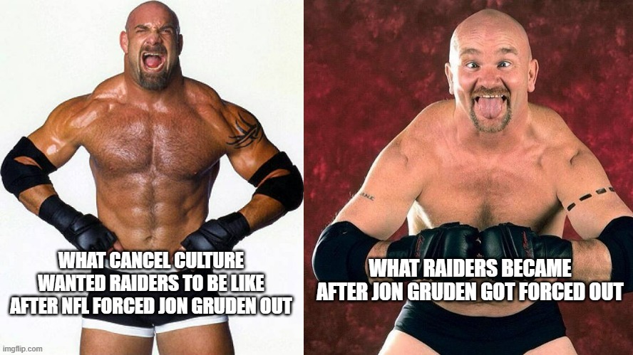 Cancel Culture was weaponized against Jon Gruden, and Raiders suffered. | WHAT CANCEL CULTURE WANTED RAIDERS TO BE LIKE AFTER NFL FORCED JON GRUDEN OUT; WHAT RAIDERS BECAME AFTER JON GRUDEN GOT FORCED OUT | image tagged in goldberg gillberg,memes,raiders,cancel culture,nfl,jon gruden | made w/ Imgflip meme maker