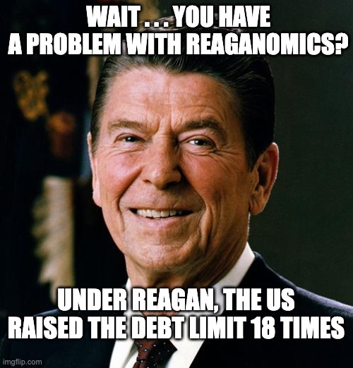 Ronald Reagan face | WAIT . . . YOU HAVE A PROBLEM WITH REAGANOMICS? UNDER REAGAN, THE US RAISED THE DEBT LIMIT 18 TIMES | image tagged in ronald reagan face | made w/ Imgflip meme maker