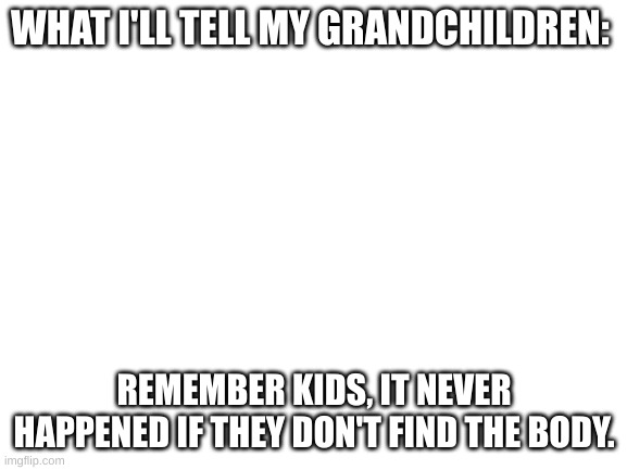 I know from experience. | WHAT I'LL TELL MY GRANDCHILDREN:; REMEMBER KIDS, IT NEVER HAPPENED IF THEY DON'T FIND THE BODY. | image tagged in blank white template | made w/ Imgflip meme maker