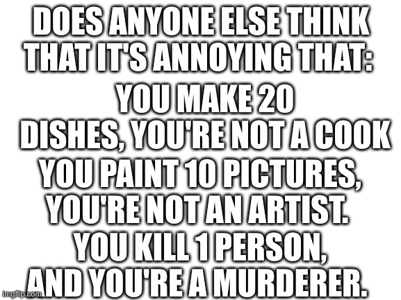Like why? | DOES ANYONE ELSE THINK THAT IT'S ANNOYING THAT:; YOU MAKE 20 DISHES, YOU'RE NOT A COOK; YOU PAINT 10 PICTURES, YOU'RE NOT AN ARTIST. YOU KILL 1 PERSON, AND YOU'RE A MURDERER. | image tagged in blank white template | made w/ Imgflip meme maker