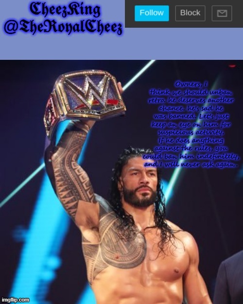 Important note | Owners, I think we should unban retro. he deserves another chance. he's sad he was banned. Let's just keep an eye on him for suspicious activity. If he does anything against the rules, you could ban him indefinitely, and I will never ask again. | image tagged in roman reigns temp thank you the_festive_goober | made w/ Imgflip meme maker