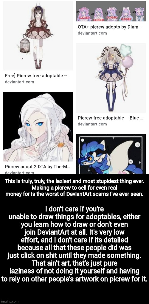 This is truly, truly, the laziest and most stupidest thing ever.
Making a picrew to sell for even real money for is the worst of DeviantArt scams I've ever seen. I don't care if you're unable to draw things for adoptables, either you learn how to draw or don't even join DeviantArt at all. It's very low effort, and I don't care if its detailed because all that these people did was just click on shit until they made something. That ain't art, that's just pure laziness of not doing it yourself and having to rely on other people's artwork on picrew for it. | made w/ Imgflip meme maker