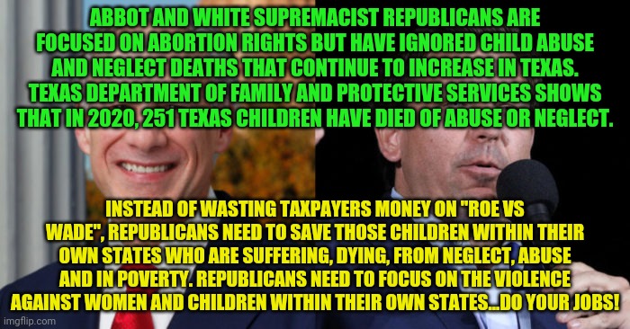 Greg Abbott Ron De Santis, 2 GOP murderers | ABBOT AND WHITE SUPREMACIST REPUBLICANS ARE FOCUSED ON ABORTION RIGHTS BUT HAVE IGNORED CHILD ABUSE AND NEGLECT DEATHS THAT CONTINUE TO INCREASE IN TEXAS. TEXAS DEPARTMENT OF FAMILY AND PROTECTIVE SERVICES SHOWS THAT IN 2020, 251 TEXAS CHILDREN HAVE DIED OF ABUSE OR NEGLECT. INSTEAD OF WASTING TAXPAYERS MONEY ON "ROE VS WADE", REPUBLICANS NEED TO SAVE THOSE CHILDREN WITHIN THEIR OWN STATES WHO ARE SUFFERING, DYING, FROM NEGLECT, ABUSE AND IN POVERTY. REPUBLICANS NEED TO FOCUS ON THE VIOLENCE AGAINST WOMEN AND CHILDREN WITHIN THEIR OWN STATES...DO YOUR JOBS! | image tagged in greg abbott ron de santis 2 gop murderers | made w/ Imgflip meme maker