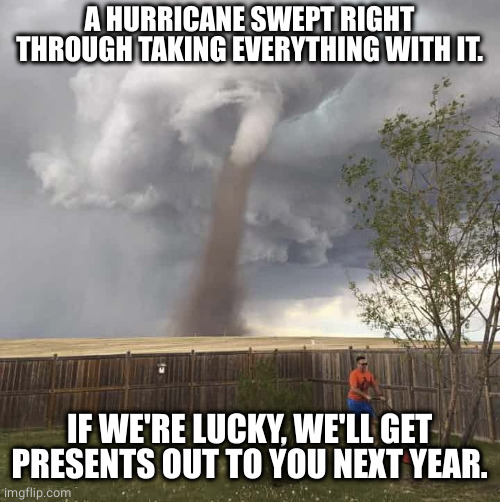 Lawnmower Hurricane | A HURRICANE SWEPT RIGHT THROUGH TAKING EVERYTHING WITH IT. IF WE'RE LUCKY, WE'LL GET PRESENTS OUT TO YOU NEXT YEAR. | image tagged in lawnmower hurricane | made w/ Imgflip meme maker
