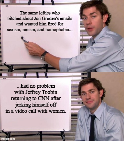 Let's Go Jeffrey! | The same lefties who bitched about Jon Gruden's emails and wanted him fired for sexism, racism, and homophobia... ...had no problem with Jeffrey Toobin returning to CNN after jerking himself off in a video call with women. | image tagged in jim halpert explains,cnn,liberal logic,jon gruden,jeffrey toobin,emails | made w/ Imgflip meme maker