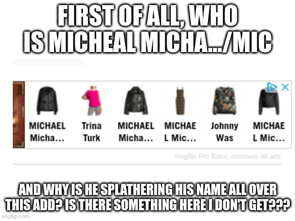 I am confused by this ad. Help me.... :( | FIRST OF ALL, WHO IS MICHEAL MICHA.../MIC; AND WHY IS HE SPLATHERING HIS NAME ALL OVER THIS ADD? IS THERE SOMETHING HERE I DON'T GET??? | image tagged in blank white template | made w/ Imgflip meme maker