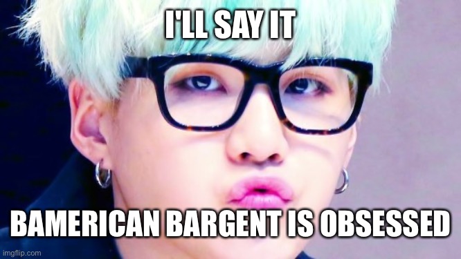 its getting lowkey creepy | I'LL SAY IT; BAMERICAN BARGENT IS OBSESSED | image tagged in pouty suga glasses | made w/ Imgflip meme maker