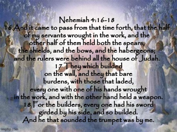Truth | 17 They which builded on the wall, and they that bare burdens, with those that laded, every one with one of his hands wrought in the work, and with the other hand held a weapon.

18 For the builders, every one had his sword girded by his side, and so builded. And he that sounded the trumpet was by me. Nehemiah 4:16-18
16 And it came to pass from that time forth, that the half of my servants wrought in the work, and the other half of them held both the spears, the shields, and the bows, and the habergeons; and the rulers were behind all the house of Judah. | image tagged in religion,scripture,bible verse,holy bible | made w/ Imgflip meme maker