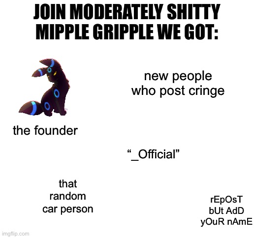 Blank White Template | JOIN MODERATELY SHITTY MIPPLE GRIPPLE WE GOT:; new people who post cringe; the founder; “_Official”; that random car person; rEpOsT bUt AdD yOuR nAmE | image tagged in blank white template | made w/ Imgflip meme maker