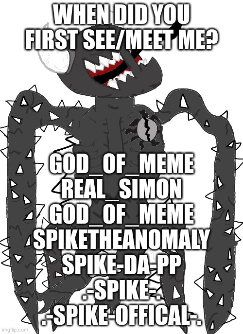 spike 2.5 | WHEN DID YOU FIRST SEE/MEET ME? GOD_OF_MEME
REAL_SIMON
GOD_OF_MEME
SPIKETHEANOMALY
SPIKE-DA-PP
.-SPIKE-.
.-SPIKE-OFFICAL-. | image tagged in spike 2 5 | made w/ Imgflip meme maker