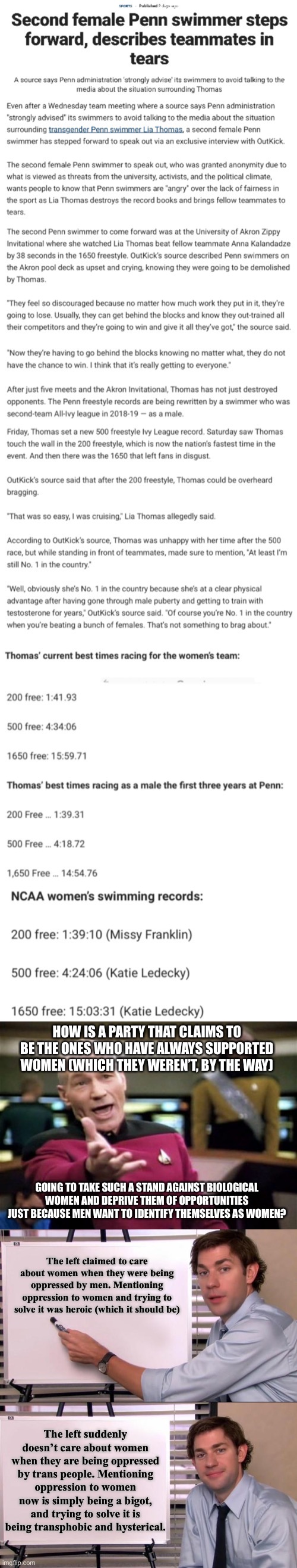 This isn’t even about being anti-trans. This is about trying to stop the next wave of actual sexism. | HOW IS A PARTY THAT CLAIMS TO BE THE ONES WHO HAVE ALWAYS SUPPORTED WOMEN (WHICH THEY WEREN’T, BY THE WAY); GOING TO TAKE SUCH A STAND AGAINST BIOLOGICAL WOMEN AND DEPRIVE THEM OF OPPORTUNITIES JUST BECAUSE MEN WANT TO IDENTIFY THEMSELVES AS WOMEN? The left claimed to care about women when they were being oppressed by men. Mentioning oppression to women and trying to solve it was heroic (which it should be); The left suddenly doesn’t care about women when they are being oppressed by trans people. Mentioning oppression to women now is simply being a bigot, and trying to solve it is being transphobic and hysterical. | image tagged in jim halpert explains,sexism,transgender,lia thomas,women rights,liberal hypocrisy | made w/ Imgflip meme maker