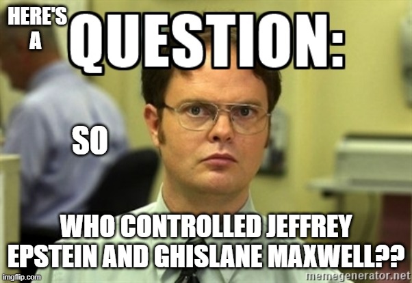What say you? | HERE'S A; SO; WHO CONTROLLED JEFFREY EPSTEIN AND GHISLANE MAXWELL?? | image tagged in dwight question,jeffrey epstein,jews,children,human rights,hillary clinton lying democrat liberal | made w/ Imgflip meme maker