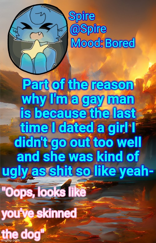 Spire's fire and water temp | Bored; Part of the reason why I'm a gay man is because the last time I dated a girl I didn't go out too well and she was kind of ugly as shit so like yeah- | image tagged in spire's fire and water temp | made w/ Imgflip meme maker