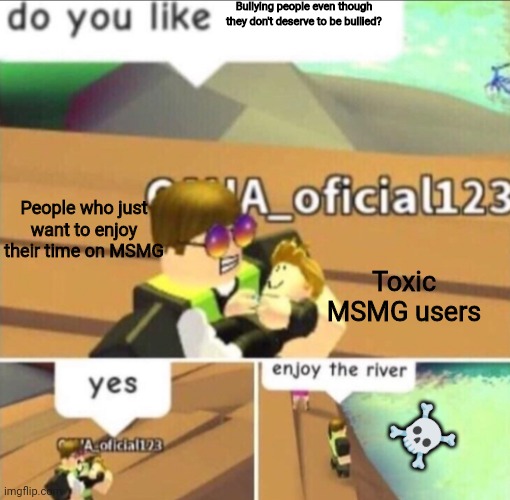Yes | Bullying people even though they don't deserve to be bullied? People who just want to enjoy their time on MSMG; Toxic MSMG users; ☠️ | image tagged in enjoy the river | made w/ Imgflip meme maker