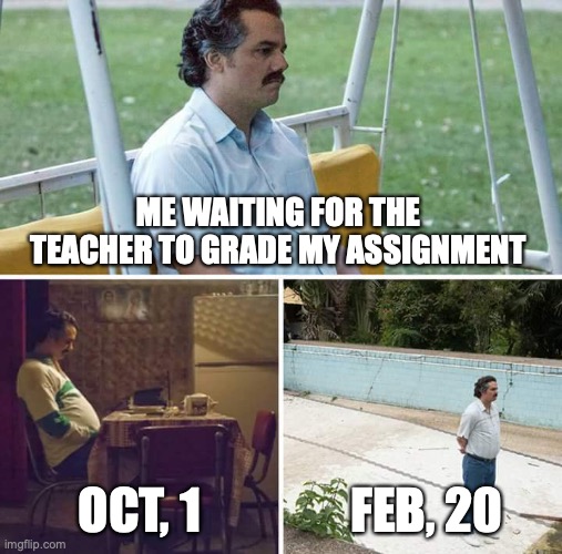 is it just me or??? | ME WAITING FOR THE TEACHER TO GRADE MY ASSIGNMENT; OCT, 1; FEB, 20 | image tagged in memes,sad pablo escobar,teachers,school meme,the truth | made w/ Imgflip meme maker