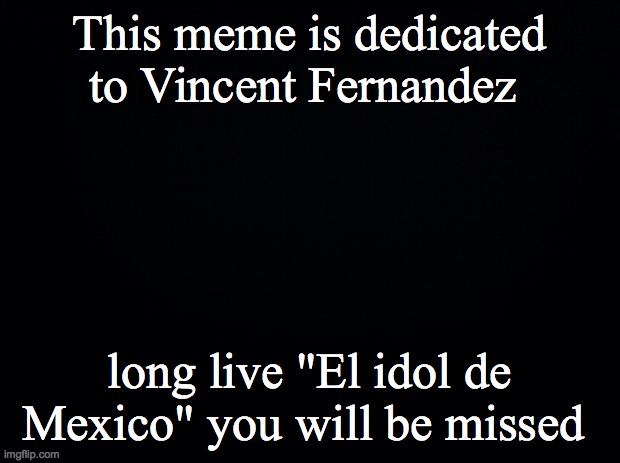 Black background | This meme is dedicated to Vincent Fernandez; long live "El idol de Mexico" you will be missed | image tagged in black background,mexico,rip,rest in peace | made w/ Imgflip meme maker