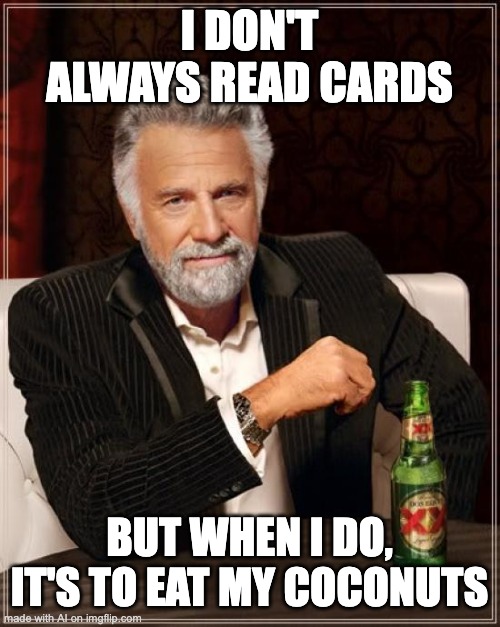 Eat your coconuts! | I DON'T ALWAYS READ CARDS; BUT WHEN I DO, IT'S TO EAT MY COCONUTS | image tagged in memes,the most interesting man in the world,nutrition | made w/ Imgflip meme maker