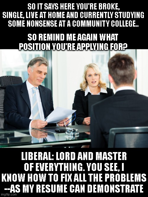 job interview | SO IT SAYS HERE YOU'RE BROKE, SINGLE, LIVE AT HOME AND CURRENTLY STUDYING SOME NONSENSE AT A COMMUNITY COLLEGE.. SO REMIND ME AGAIN WHAT POSITION YOU'RE APPLYING FOR? LIBERAL: LORD AND MASTER OF EVERYTHING. YOU SEE, I KNOW HOW TO FIX ALL THE PROBLEMS --AS MY RESUME CAN DEMONSTRATE | image tagged in job interview | made w/ Imgflip meme maker