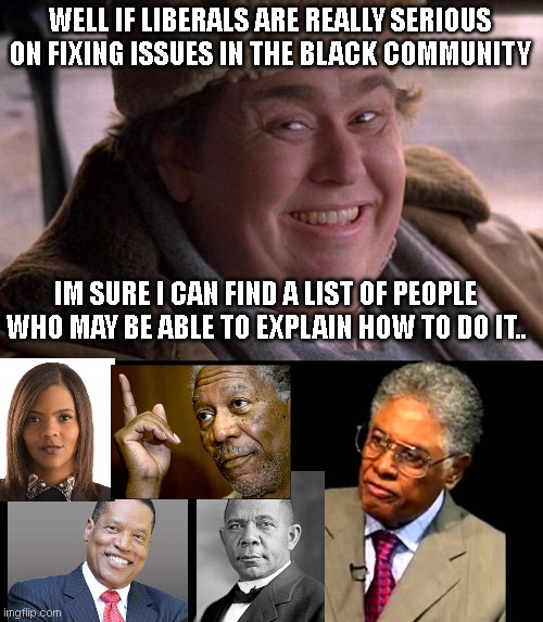  WELL IF LIBERALS ARE REALLY SERIOUS ON FIXING ISSUES IN THE BLACK COMMUNITY; IM SURE I CAN FIND A LIST OF PEOPLE WHO MAY BE ABLE TO EXPLAIN HOW TO DO IT.. | image tagged in i managed to trigger all the liberals billyvoltaire,thomas sowell | made w/ Imgflip meme maker
